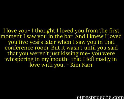 I love you- I thought I loved you from the first moment I saw you in the bar. And I knew I loved you five years later when I saw you in that conference room. But it wasn't until you said that you weren't just kissing me- you were whispering in my mouth- that I fell madly in love with you. - Kim Karr