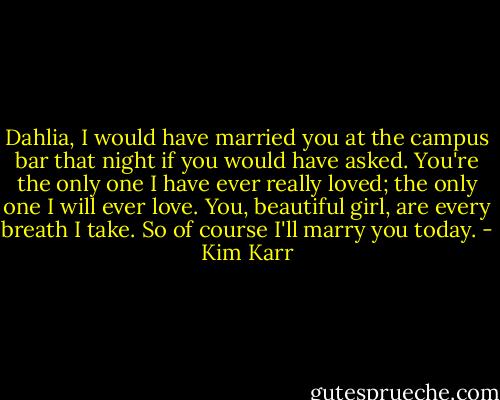 Dahlia, I would have married you at the campus bar that night if you would have asked. You're the only one I have ever really loved; the only one I will ever love. You, beautiful girl, are every breath I take. So of course I'll marry you today. - Kim Karr