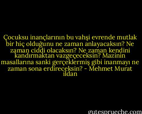Çocuksu inançlarının bu vahşi evrende mutlak bir hiç olduğunu ne zaman anlayacaksın? Ne zaman ciddi olacaksın? Ne zaman kendini kandırmaktan vazgeçeceksin? Mazinin masallarına sanki gerçeklermiş gibi inanmayı ne zaman sona erdireceksin? - Mehmet Murat ildan