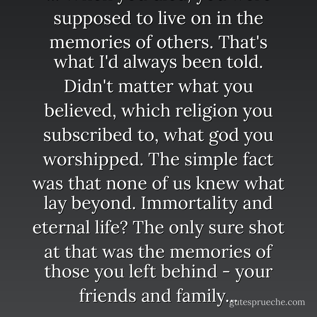 ... When you died, you were supposed to live on in the memories of others. That's what I'd always been told. Didn't matter what you believed, which religion you subscribed to, what god you worshipped. The simple fact was that none of us knew what lay beyond. Immortality and eternal life? The only sure shot at that was the memories of those you left behind - your friends and family... - Brian Keene