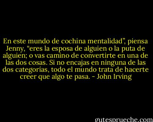 En este mundo de cochina mentalidad”, piensa Jenny, “eres la esposa de alguien o la puta de alguien; o vas camino de convertirte en una de las dos cosas. Si no encajas en ninguna de las dos categorías, todo el mundo trata de hacerte creer que algo te pasa. - John Irving