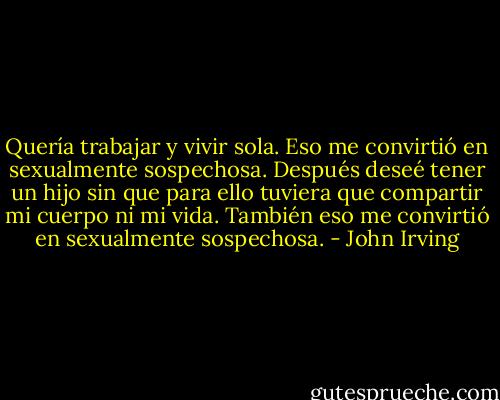 Quería trabajar y vivir sola. Eso me convirtió en sexualmente sospechosa. Después deseé tener un hijo sin que para ello tuviera que compartir mi cuerpo ni mi vida. También eso me convirtió en sexualmente sospechosa. - John Irving