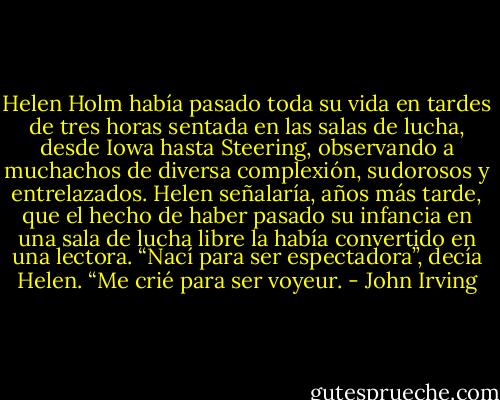 Helen Holm había pasado toda su vida en tardes de tres horas sentada en las salas de lucha, desde Iowa hasta Steering, observando a muchachos de diversa complexión, sudorosos y entrelazados. Helen señalaría, años más tarde, que el hecho de haber pasado su infancia en una sala de lucha libre la había convertido en una lectora. “Nací para ser espectadora”, decía Helen. “Me crié para ser voyeur. - John Irving