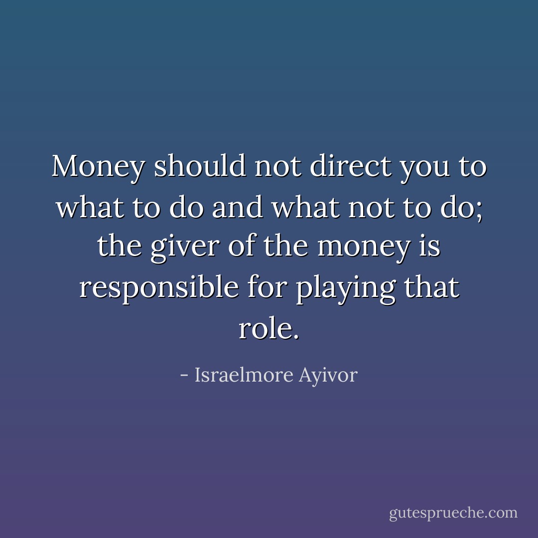 Money should not direct you to what to do and what not to do; the giver of the money is responsible for playing that role. - Israelmore Ayivor