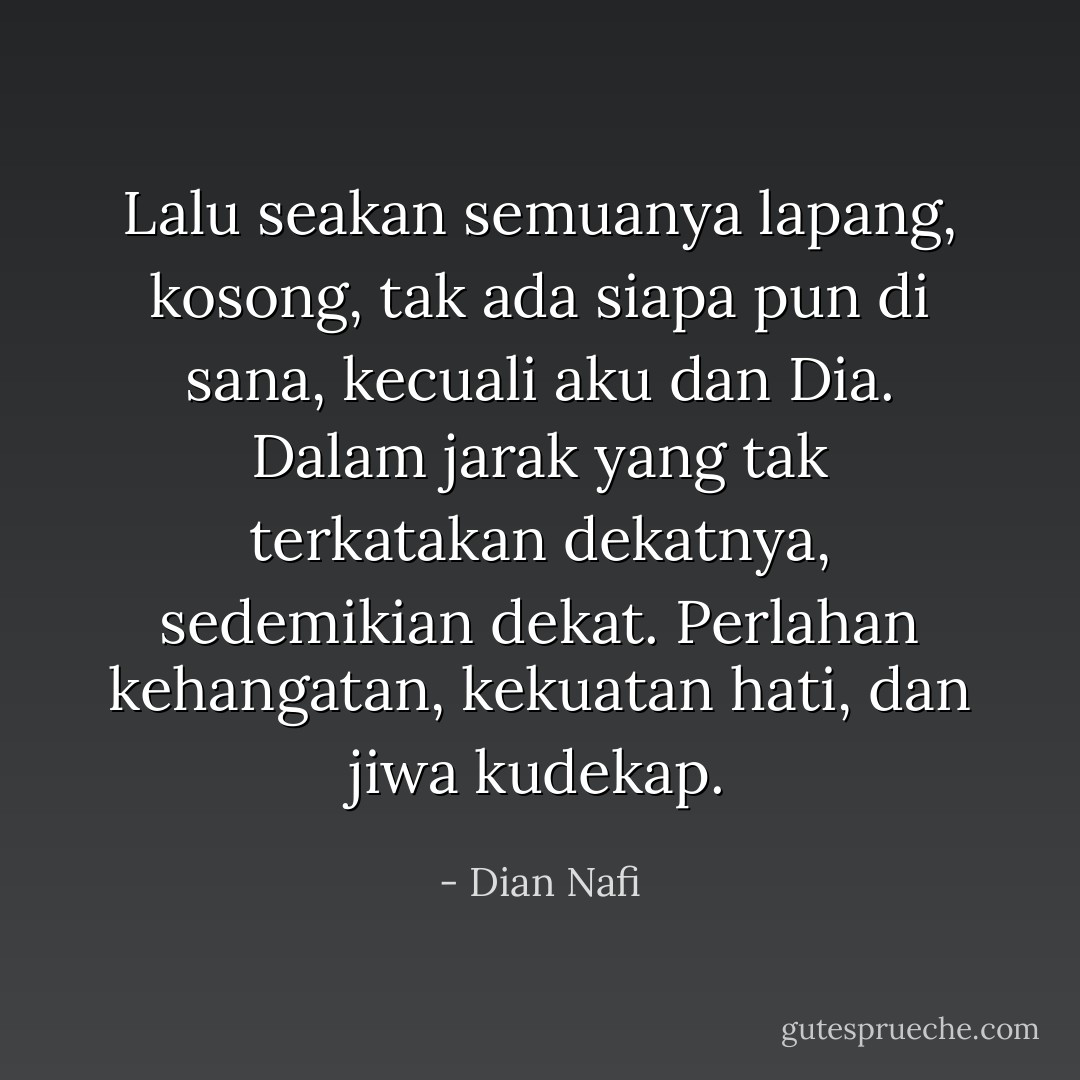 Lalu seakan semuanya lapang, kosong, tak ada siapa pun di sana, kecuali aku dan Dia. Dalam jarak yang tak terkatakan dekatnya, sedemikian dekat. Perlahan kehangatan, kekuatan hati, dan jiwa kudekap. - Dian Nafi
