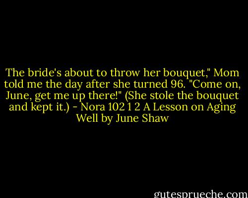 The bride's about to throw her bouquet," Mom told me the day after she turned 96. "Come on, June, get me up there!" (She stole the bouquet and kept it.) - Nora 102 1 2 A Lesson on Aging Well by June Shaw