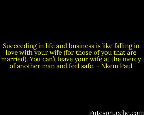 Succeeding in life and business is like falling in love with your wife (for those of you that are married). You can’t leave your wife at the mercy of another man and feel safe. - Nkem Paul