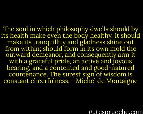 The soul in which philosophy dwells should by its health make even the body healthy. It should make its tranquillity and gladness shine out from within; should form in its own mold the outward demeanor, and consequently arm it with a graceful pride, an active and joyous bearing, and a contented and good-natured countenance. The surest sign of wisdom is constant cheerfulness. - Michel de Montaigne