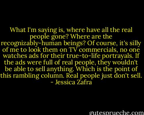 What I'm saying is, where have all the real people gone? Where are the recognizably-human beings? Of course, it's silly of me to look them on TV commercials, no one watches ads for their true-to-life portrayals. If the ads were full of real people, they wouldn't be able to sell anything. Which is the point of this rambling column.<br />Real people just don't sell. - Jessica Zafra