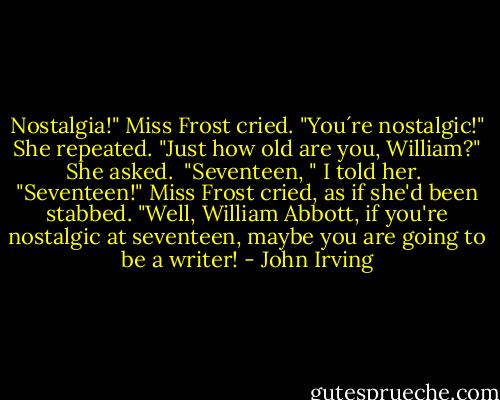 Nostalgia!" Miss Frost cried. "You´re nostalgic!" She repeated. "Just how old are you, William?" She asked.<br /><br />"Seventeen, " I told her.<br /><br />"Seventeen!" Miss Frost cried, as if she'd been stabbed. "Well, William Abbott, if you're nostalgic at seventeen, maybe you are going to be a writer! - John Irving