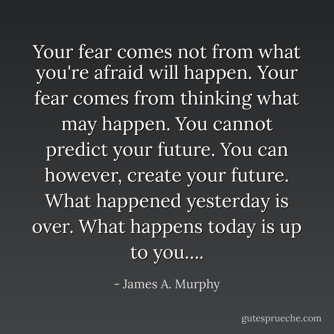 Your fear comes not from what you're afraid will happen. Your fear comes from thinking what may happen. You cannot predict your future. You can however, create your future. What happened yesterday is over. What happens today is up to you…. - James A. Murphy
