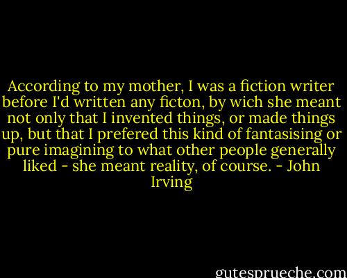 According to my mother, I was a fiction writer before I'd written any ficton, by wich she meant not only that I invented things, or made things up, but that I prefered this kind of fantasising or pure imagining to what other people generally liked - she meant reality, of course. - John Irving
