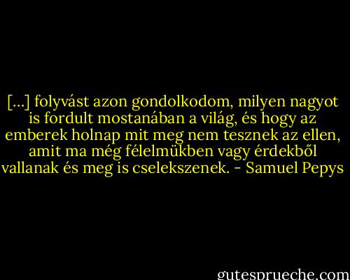 […] folyvást azon gondolkodom, milyen nagyot is fordult mostanában a világ, és hogy az emberek holnap mit meg nem tesznek az ellen, amit ma még félelmükben vagy érdekből vallanak és meg is cselekszenek. - Samuel Pepys