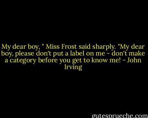 My dear boy, " Miss Frost said sharply. "My dear boy, please don't put a label on me - don't make a category before you get to know me! - John Irving