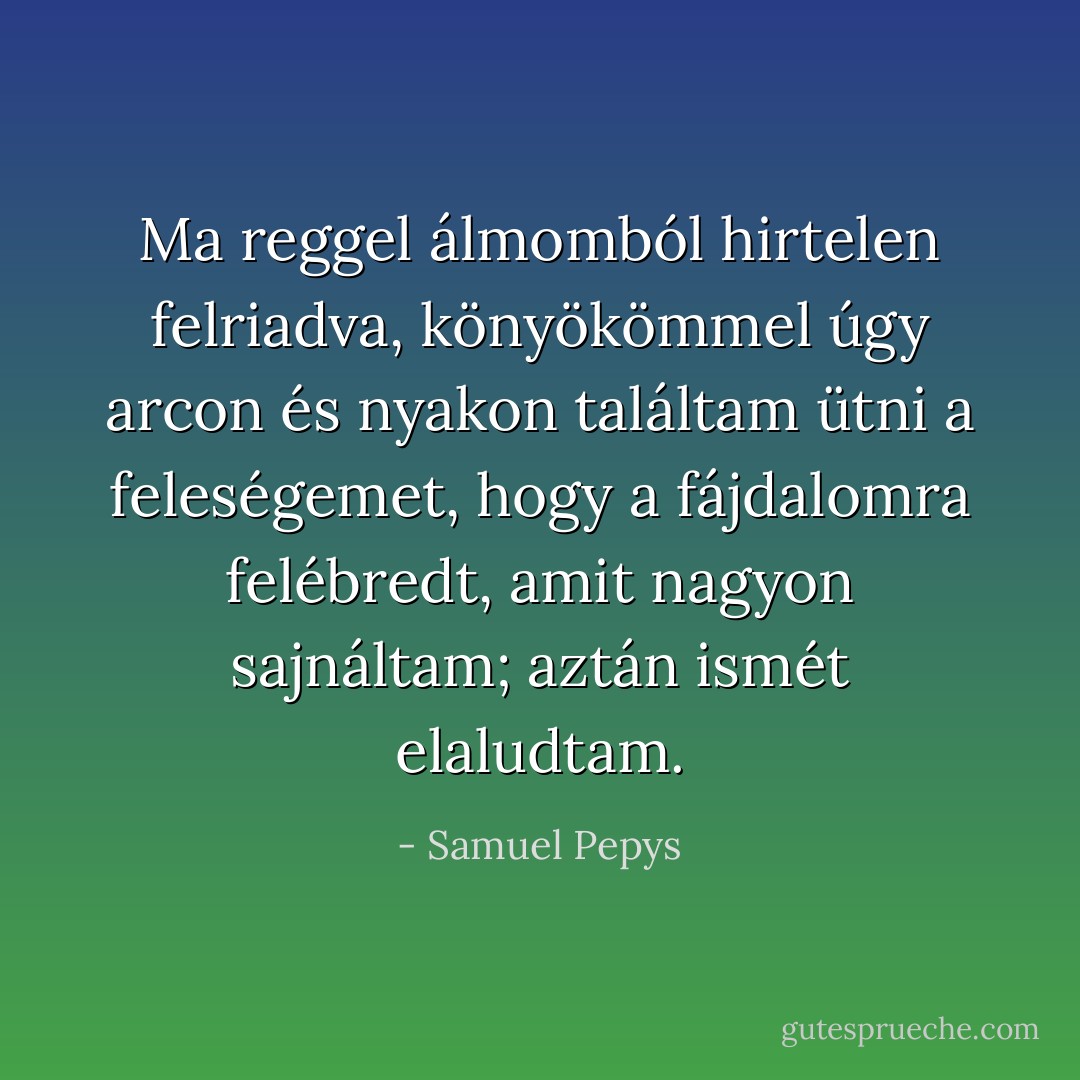 Ma reggel álmomból hirtelen felriadva, könyökömmel úgy arcon és nyakon találtam ütni a feleségemet, hogy a fájdalomra felébredt, amit nagyon sajnáltam; aztán ismét elaludtam. - Samuel Pepys