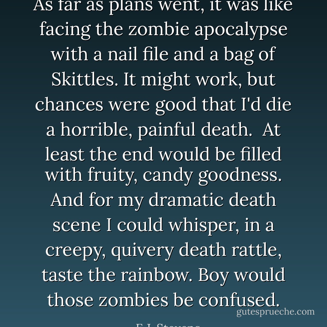 As far as plans went, it was like facing the zombie apocalypse with a nail file and a bag of Skittles. It might work, but chances were good that I'd die a horrible, painful death.<br /><br />At least the end would be filled with fruity, candy goodness. And for my dramatic death scene I could whisper, in a creepy, quivery death rattle, <i>taste the rainbow</i>. Boy would those zombies be confused. - E.J. Stevens