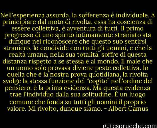 Nell'esperienza assurda, la sofferenza è individuale. A prinicipiare dal moto di rivolta, essa ha coscienza di essere collettiva, è avventura di tutti. Il primo progresso di uno spirito intimamente straniato sta dunque nel riconoscere che questo suo sentirsi straniero, lo condivide con tutti gli uomini, e che la realtà umana, nella sua totalità, soffre di questa distanza rispetto a se stessa e al mondo. Il male che un uomo solo provava diviene peste collettiva. In quella che è la nostra prova quotidiana, la rivolta svolge la stessa funzione del “cogito” nell'ordine del pensiero: è la prima evidenza. Ma questa evidenza trae l'individuo dalla sua solitudine. È un luogo comune che fonda su tutti gli uomini il proprio valore. Mi rivolto, dunque siamo. - Albert Camus
