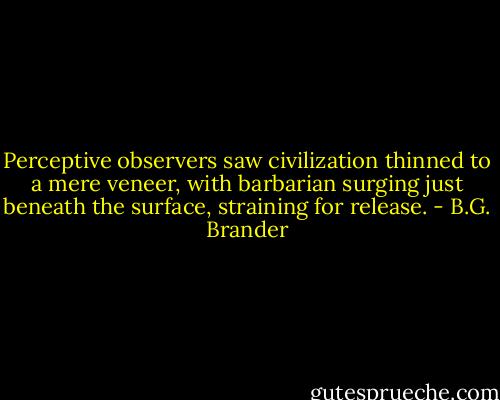 Perceptive observers saw civilization thinned to a mere veneer, with barbarian surging just beneath the surface, straining for release. - B.G. Brander