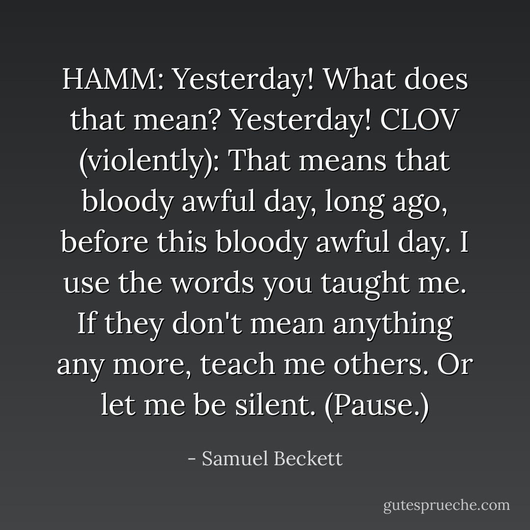 HAMM:<br />Yesterday! What does that mean? Yesterday!<br />CLOV (violently):<br />That means that bloody awful day, long ago, before this bloody awful day. I use the words you taught me. If they don't mean anything any more, teach me others. Or let me be silent.<br />(Pause.) - Samuel Beckett
