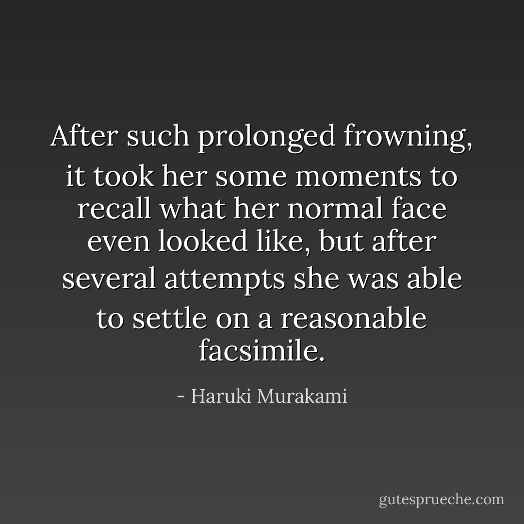 After such prolonged frowning, it took her some moments to recall what her normal face even looked like, but after several attempts she was able to settle on a reasonable facsimile. - Haruki Murakami