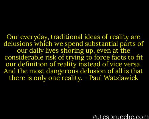 Our everyday, traditional ideas of reality are delusions which we spend substantial parts of our daily lives shoring up, even at the considerable risk of trying to force facts to fit our definition of reality instead of vice versa. And the most dangerous delusion of all is that there is only one reality. - Paul Watzlawick