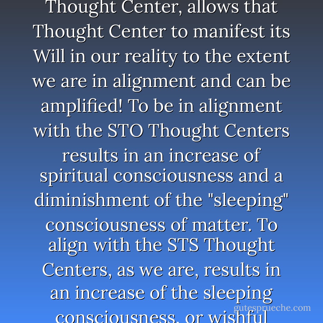 Our reality is masked as a medium for growth. What we are growing is our Will which, when aligned with a given Thought Center, allows that Thought Center to manifest its Will in our reality to the extent we are in alignment and can be amplified! To be in alignment with the STO Thought Centers results in an increase of spiritual consciousness and a diminishment of the "sleeping" consciousness of matter. To align with the STS Thought Centers, as we are, results in an increase of the sleeping consciousness, or wishful thinking of matter, and a diminishment of spiritual consciousness. - Laura Knight-Jadczyk