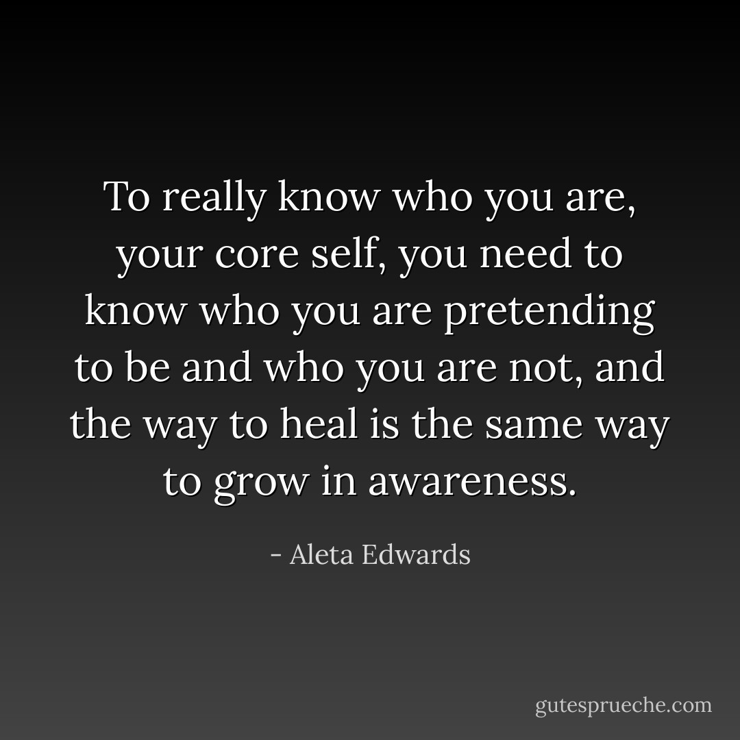 To really know who you are, your core self, you need to know who you are pretending to be and who you are not, and the way to heal is the same way to grow in awareness. - Aleta Edwards