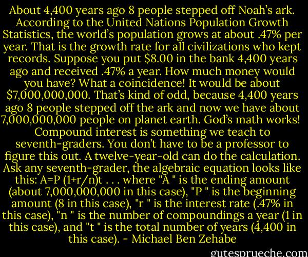 About 4,400 years ago 8 people stepped off Noah’s ark. According to the United Nations Population Growth Statistics, the world’s population grows at about .47% per year. That is the growth rate for all civilizations who kept records. Suppose you put $8.00 in the bank 4,400 years ago and received .47% a year. How much money would you have? What a coincidence! It would be about $7,000,000,000. That’s kind of odd, because 4,400 years ago 8 people stepped off the ark and now we have about 7,000,000,000 people on planet earth. God’s math works!<br /> Compound interest is something we teach to seventh-graders. You don’t have to be a professor to figure this out. A twelve-year-old can do the calculation. Ask any seventh-grader, the algebraic equation looks like this: A=P (1+r/n)t . . . where "A " is the ending amount (about 7,000,000,000 in this case), "P " is the beginning amount (8 in this case), "r " is the interest rate (.47% in this case), "n " is the number of compoundings a year (1 in this case), and "t " is the total number of years (4,400 in this case). - Michael Ben Zehabe