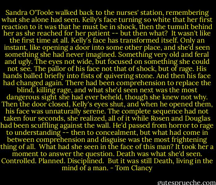 Sandra O'Toole walked back to the nurses' station, remembering what she alone had seen. Kelly's face turning so white that her first reaction to it was that he must be in shock, then the tumult behind her as she reached for her patient -- but then what?<br /><br />It wasn't like the first time at all. Kelly's face has transformed itself. Only an instant, like opening a door into some other place, and she'd seen something she had never imagined. Something very old and feral and ugly. The eyes not wide, but focused on something she could not see. The pallor of his face not that of shock, but of rage. His hands balled briefly into fists of quivering stone. And then his face had changed again. There had been comprehension to replace the blind, killing rage, and what she'd seen next was the most dangerous sight she had ever beheld, though she knew not why. Then the door closed, Kelly's eyes shut, and when he opened them, his face was unnaturally serene. The complete sequence had not taken four seconds, she realized, all of it while Rosen and Douglas had been scuffling against the wall. He'd passed from horror to rage to understanding -- then to concealment, but what had come in between comprehension and disguise was the most frightening thing of all.<br /><br />What had she seen in the face of this man? It took her a moment to answer the question. Death was what she'd seen. Controlled. Planned. Disciplined.<br /><br />But it was still Death, living in the mind of a man. - Tom Clancy
