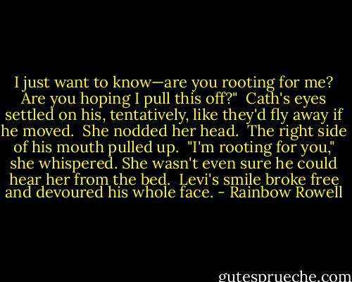 I just want to know—are you rooting for me? Are you hoping I pull this off?"<br /><br />Cath's eyes settled on his, tentatively, like they'd fly away if he moved.<br /><br />She nodded her head.<br /><br />The right side of his mouth pulled up.<br /><br />"I'm rooting for you," she whispered. She wasn't even sure he could hear her from the bed.<br /><br />Levi's smile broke free and devoured his whole face. - Rainbow Rowell