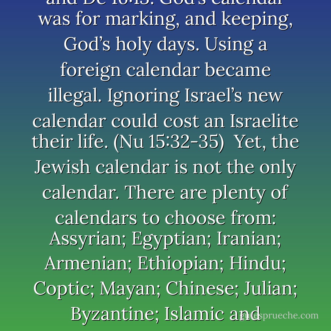 God gave Moses a calendar that began in spring. (Ex 12:2) God Himself emphasized the importance of Israel’s new calendar at Ex 23:16; Le 23:34 and De 16:13. God’s calendar was for marking, and keeping, God’s holy days. Using a foreign calendar became illegal. Ignoring Israel’s new calendar could cost an Israelite their life. (Nu 15:32-35)<br /> Yet, the Jewish calendar is not the only calendar. There are plenty of calendars to choose from: Assyrian; Egyptian; Iranian; Armenian; Ethiopian; Hindu; Coptic; Mayan; Chinese; Julian; Byzantine; Islamic and Gregorian; just to mention a few. Has the Seventh Day Adventists settled on any one of these calendars? Which one? - Michael Ben Zehabe