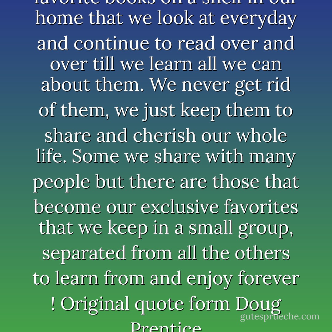 True friends are like our favorite books on a shelf in our home that we look at everyday and continue to read over and over till we learn all we can about them. We never get rid of them, we just keep them to share and cherish our whole life. Some we share with many people but there are those that become our exclusive favorites that we keep in a small group, separated from all the others to learn from and enjoy forever ! Original quote form Doug Prentice - Doug Prentice
