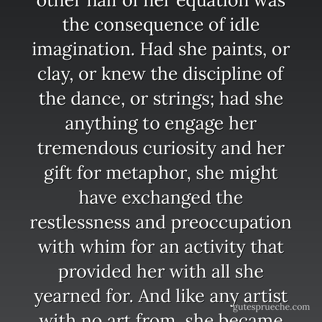 In a way, her strangeness, her naivete, her craving for the other half of her equation was the consequence of idle imagination. Had she paints, or clay, or knew the discipline of the dance, or strings; had she anything to engage her tremendous curiosity and her gift for metaphor, she might have exchanged the restlessness and preoccupation with whim for an activity that provided her with all she yearned for. And like any artist with no art from, she became dangerous. - Toni Morrison