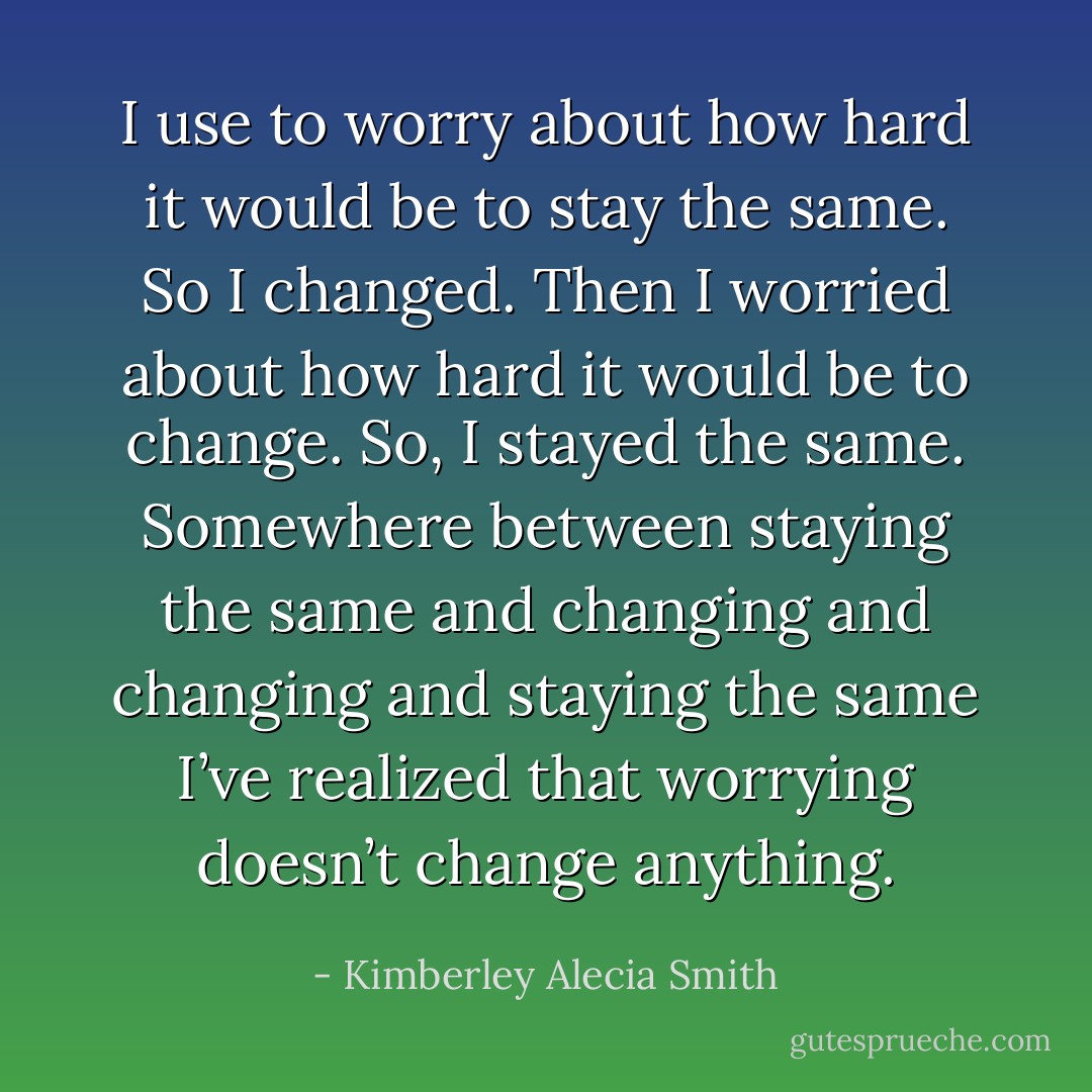 I use to worry about how hard it would be to stay the same. So I changed. Then I worried about how hard it would be to change. So, I stayed the same. Somewhere between staying the same and changing and changing and staying the same I’ve realized that worrying doesn’t change anything. - Kimberley Alecia Smith