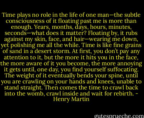 Time plays no role in the life of one man—the subtle consciousness of it floating past me is more than enough. Years, months, days, hours, minutes, seconds—what does it matter? Floating by, it rubs against my skin, face, and hair—wearing me down, yet polishing me all the while. Time is like fine grains of sand in a desert storm. At first, you don’t pay any attention to it, but the more it hits you in the face, the more aware of it you become, the more annoying it gets until, one day, you find yourself suffocating. The weight of it eventually bends your spine, until you are crawling on your hands and knees, unable to stand straight. Then comes the time to crawl back into the womb, crawl inside and wait for rebirth. - Henry Martin