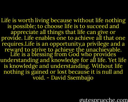 Life is worth living because without life nothing is possible; to choose life is to succeed and appreciate all things that life can give or provide. Life enables one to achieve all that one requires.Life is an opportunity,a privilege and a reward to strive to achieve the unachievable. Life is a blessing from God who provides understanding and knowledge for all life. Yet life is knowledge and understanding. Without life nothing is gained or lost because it is null and void. - David Ssembajjo