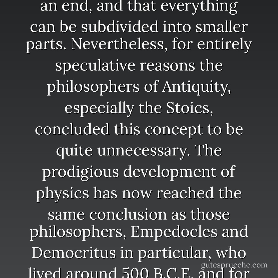 At first sight nothing seems more obvious than that everything has a beginning and an end, and that everything can be subdivided into smaller parts. Nevertheless, for entirely speculative reasons the philosophers of Antiquity, especially the Stoics, concluded this concept to be quite unnecessary. The prodigious development of physics has now reached the same conclusion as those philosophers, <a href="https://www.goodreads.com/author/show/501843.Empedocles" title="Empedocles" rel="nofollow noopener">Empedocles</a> and <a href="https://www.goodreads.com/author/show/2751823.Democritus" title="Democritus" rel="nofollow noopener">Democritus</a> in particular, who lived around 500 B.C.E. and for whom even ancient man had a lively admiration. - Svante Arrhenius