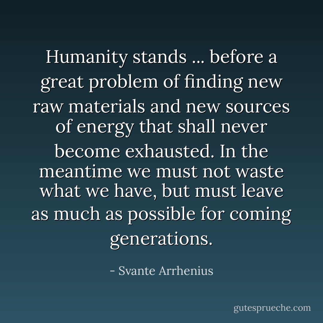Humanity stands ... before a great problem of finding new raw materials and new sources of energy that shall never become exhausted. In the meantime we must not waste what we have, but must leave as much as possible for coming generations. - Svante Arrhenius
