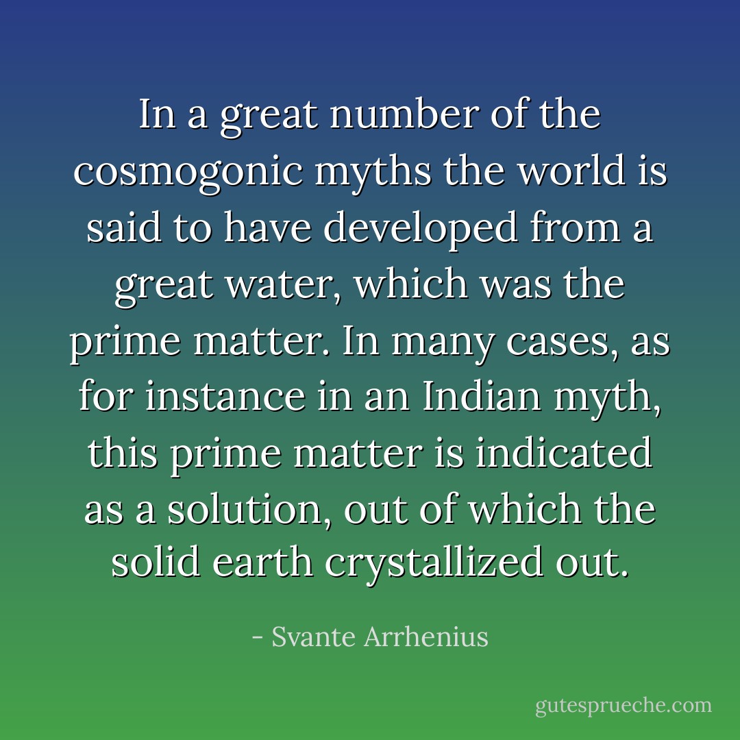 In a great number of the cosmogonic myths the world is said to have developed from a great water, which was the prime matter. In many cases, as for instance in an Indian myth, this prime matter is indicated as a solution, out of which the solid earth crystallized out. - Svante Arrhenius