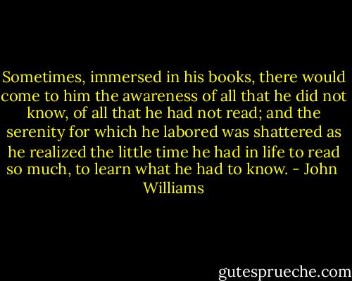 Sometimes, immersed in his books, there would come to him the awareness of all that he did not know, of all that he had not read; and the serenity for which he labored was shattered as he realized the little time he had in life to read so much, to learn what he had to know. - John  Williams