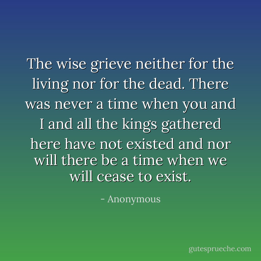 The wise grieve neither for the living nor for the dead. There was never a time when you and I and all the kings gathered here have not existed and nor will there be a time when we will cease to exist. - Anonymous