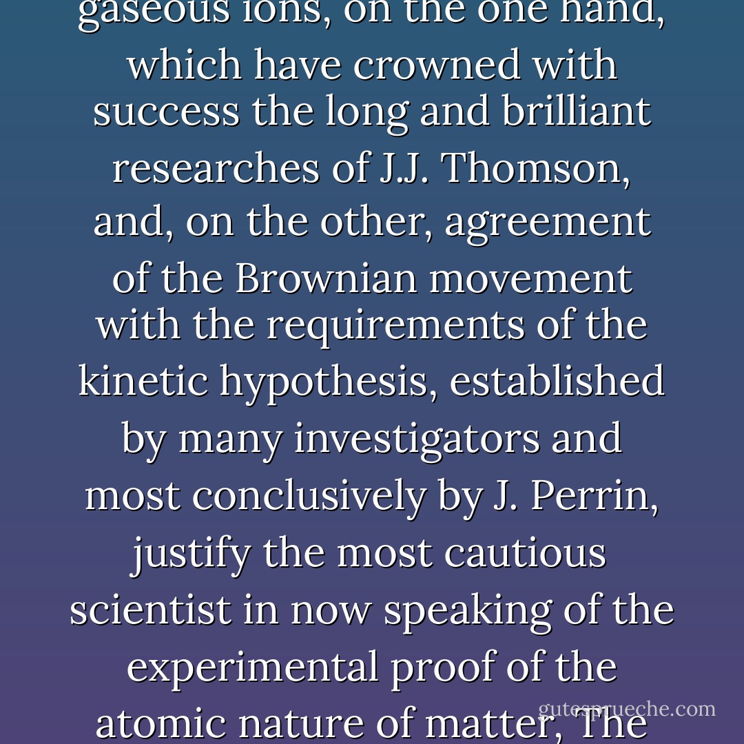 I am now convinced that we have recently become possessed of experimental evidence of the discrete or grained nature of matter, which the atomic hypothesis sought in vain for hundreds and thousands of years. The isolation and counting of gaseous ions, on the one hand, which have crowned with success the long and brilliant researches of J.J. Thomson, and, on the other, agreement of the Brownian movement with the requirements of the kinetic hypothesis, established by many investigators and most conclusively by J. Perrin, justify the most cautious scientist in now speaking of the experimental proof of the atomic nature of matter, The atomic hypothesis is thus raised to the position of a scientifically well-founded theory, and can claim a place in a text-book intended for use as an introduction to the present state of our knowledge of General Chemistry. - Wilhelm Ostwald