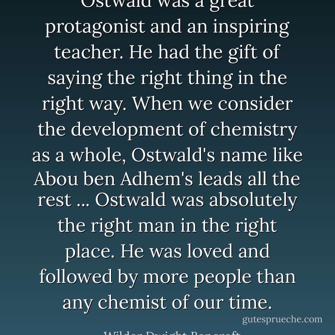 Ostwald was a great protagonist and an inspiring teacher. He had the gift of saying the right thing in the right way. When we consider the development of chemistry as a whole, Ostwald's name like Abou ben Adhem's leads all the rest ... Ostwald was absolutely the right man in the right place. He was loved and followed by more people than any chemist of our time. - Wilder Dwight Bancroft