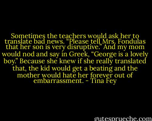 Sometimes the teachers would ask her to translate bad news. “Please tell Mrs. Fondulas that her son is very disruptive.” And my mom would nod and say in Greek, “George is a lovely boy.” Because she knew if she really translated that, the kid would get a beating and the mother would hate her forever out of embarrassment. - Tina Fey