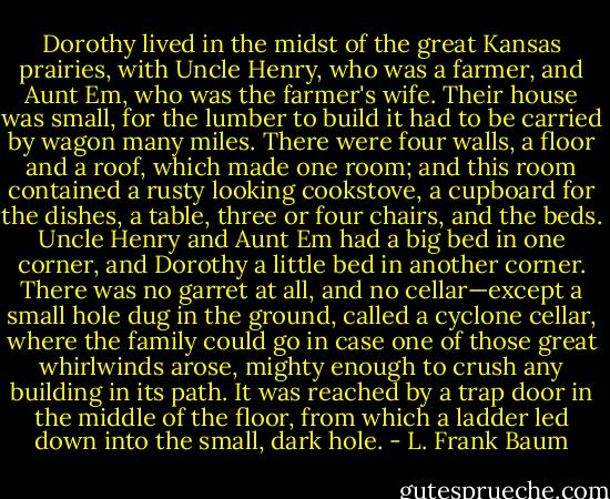 Dorothy lived in the midst of the great Kansas prairies, with Uncle Henry, who was a farmer, and Aunt Em, who was the farmer's wife. Their house was small, for the lumber to build it had to be carried by wagon many miles. There were four walls, a floor and a roof, which made one room; and this room contained a rusty looking cookstove, a cupboard for the dishes, a table, three or four chairs, and the beds. Uncle Henry and Aunt Em had a big bed in one corner, and Dorothy a little bed in another corner. There was no garret at all, and no cellar—except a small hole dug in the ground, called a cyclone cellar, where the family could go in case one of those great whirlwinds arose, mighty enough to crush any building in its path. It was reached by a trap door in the middle of the floor, from which a ladder led down into the small, dark hole. - L. Frank Baum