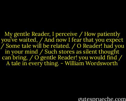My gentle Reader, I perceive / How patiently you’ve waited, / And now I fear that you expect / Some tale will be related. / O Reader! had you in your mind / Such stores as silent thought can bring, / O gentle Reader! you would find / A tale in every thing. - William Wordsworth
