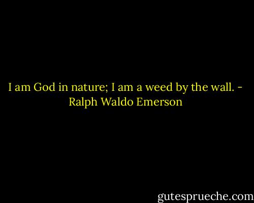 I am God in nature;<br />I am a weed by the wall. - Ralph Waldo Emerson