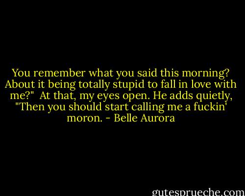 You remember what you said this morning? About it being totally stupid to fall in love with me?" <br />At that, my eyes open. He adds quietly, "Then you should start calling me a fuckin' moron. - Belle Aurora
