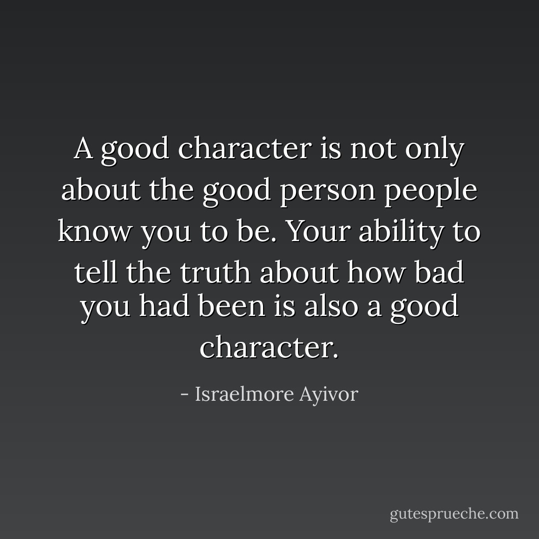 A good character is not only about the good person people know you to be. Your ability to tell the truth about how bad you had been is also a good character. - Israelmore Ayivor