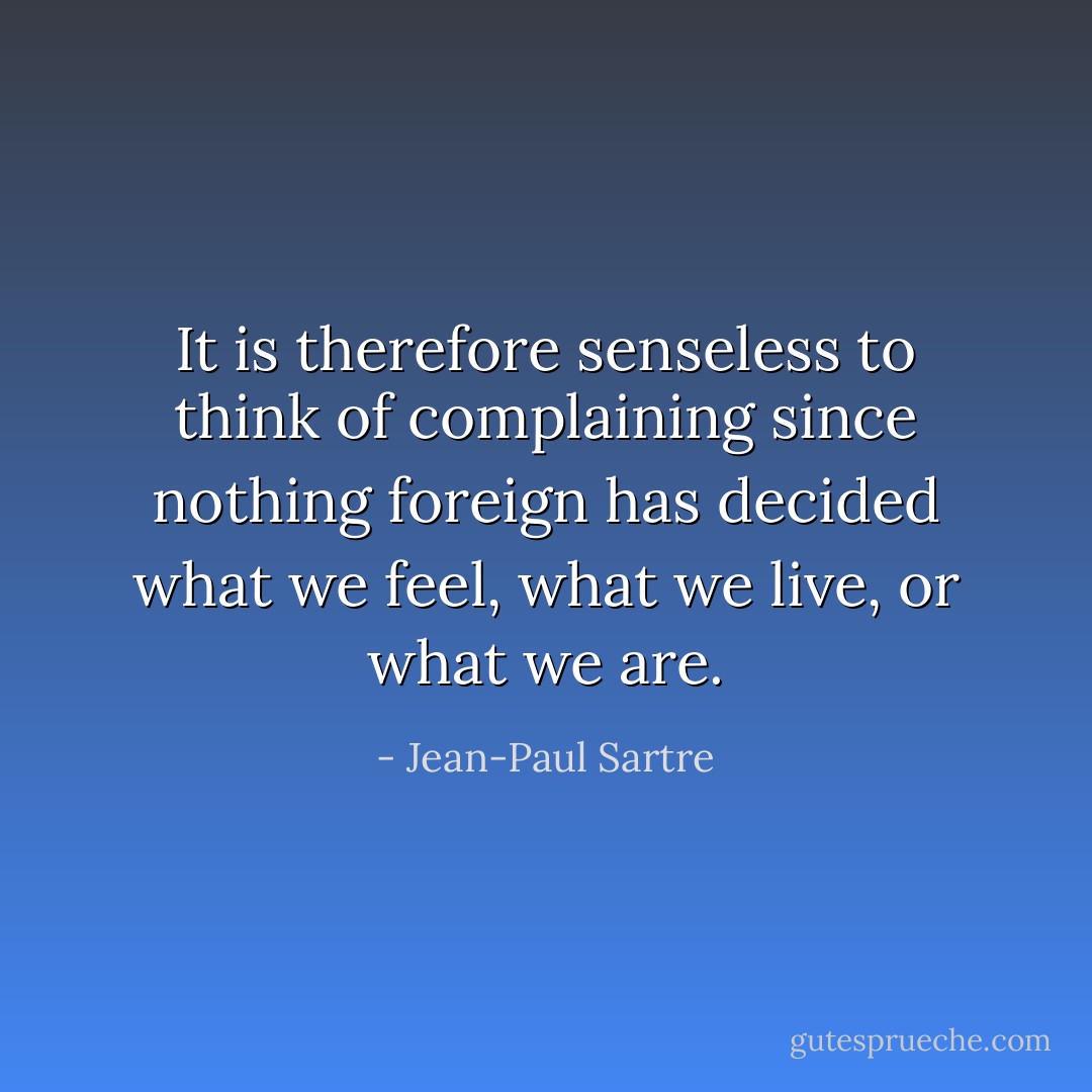 It is therefore senseless to think of complaining since nothing foreign has decided what we feel, what we live, or what we are. - Jean-Paul Sartre